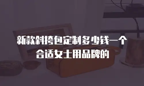 新款斜挎包定制多少钱一个合适女士用品牌的