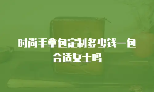时尚手拿包定制多少钱一包合适女士吗