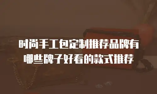 时尚手工包定制推荐品牌有哪些牌子好看的款式推荐
