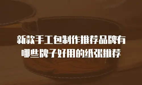 新款手工包制作推荐品牌有哪些牌子好用的纸张推荐