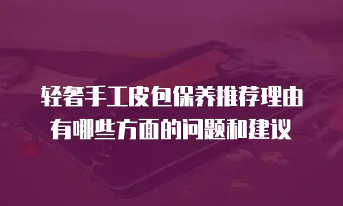 轻奢手工皮包保养推荐理由有哪些方面的问题和建议