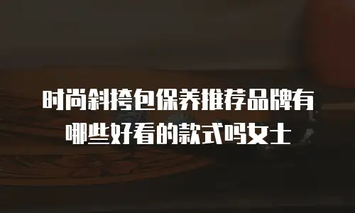 时尚斜挎包保养推荐品牌有哪些好看的款式吗女士