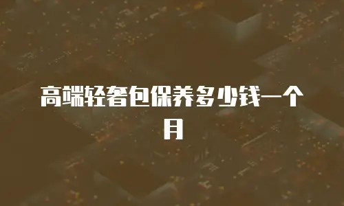 高端轻奢包保养多少钱一个月