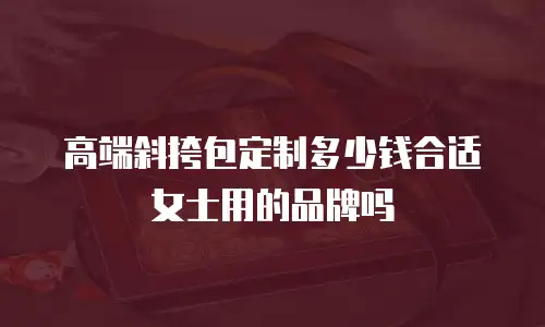 高端斜挎包定制多少钱合适女士用的品牌吗