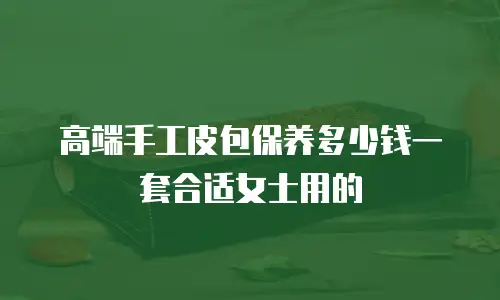高端手工皮包保养多少钱一套合适女士用的
