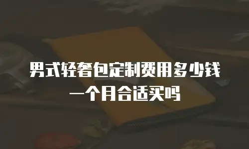 男式轻奢包定制费用多少钱一个月合适买吗