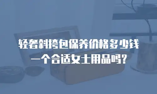 轻奢斜挎包保养价格多少钱一个合适女士用品吗？