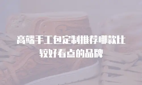 高端手工包定制推荐哪款比较好看点的品牌