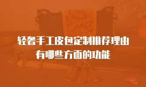 轻奢手工皮包定制推荐理由有哪些方面的功能
