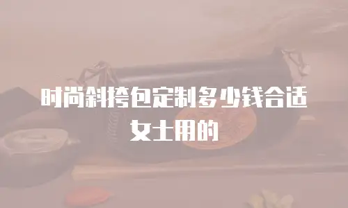 时尚斜挎包定制多少钱合适女士用的