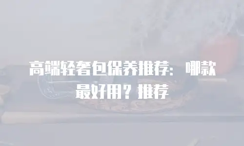 高端轻奢包保养推荐：哪款最好用？推荐