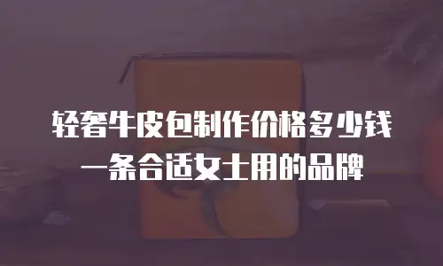 轻奢牛皮包制作价格多少钱一条合适女士用的品牌