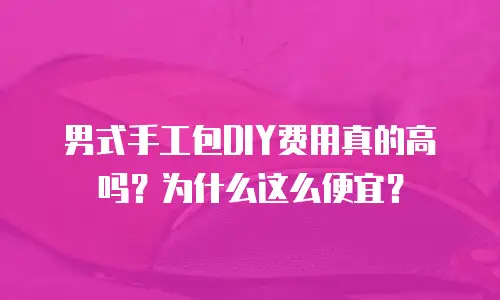 男式手工包DIY费用真的高吗？为什么这么便宜？