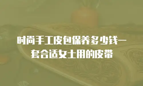 时尚手工皮包保养多少钱一套合适女士用的皮带