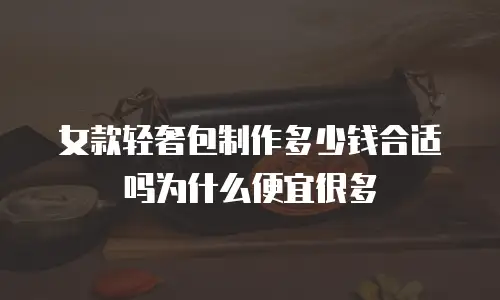 女款轻奢包制作多少钱合适吗为什么便宜很多