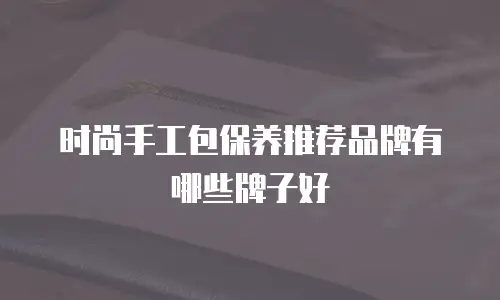 时尚手工包保养推荐品牌有哪些牌子好