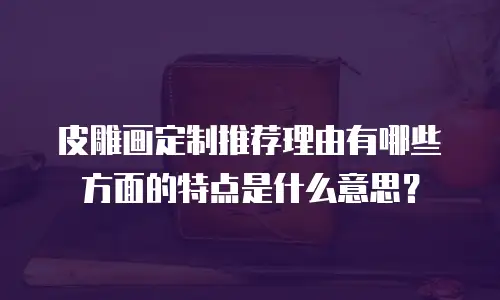 皮雕画定制推荐理由有哪些方面的特点是什么意思？