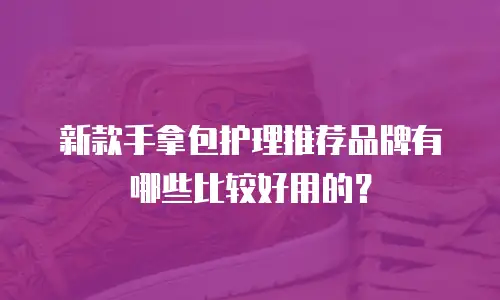 新款手拿包护理推荐品牌有哪些比较好用的？