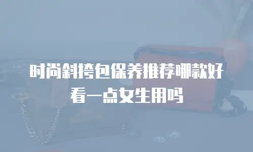 时尚斜挎包保养推荐哪款好看一点女生用吗