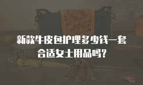 新款牛皮包护理多少钱一套合适女士用品吗？