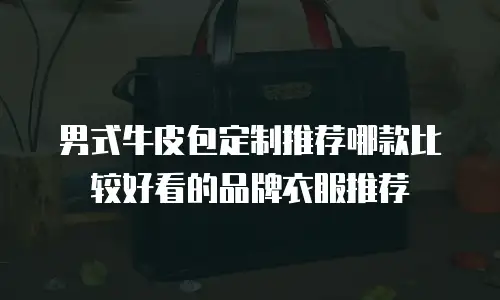 男式牛皮包定制推荐哪款比较好看的品牌衣服推荐