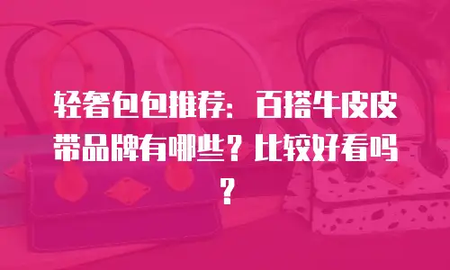 轻奢包包推荐：百搭牛皮皮带品牌有哪些？比较好看吗？