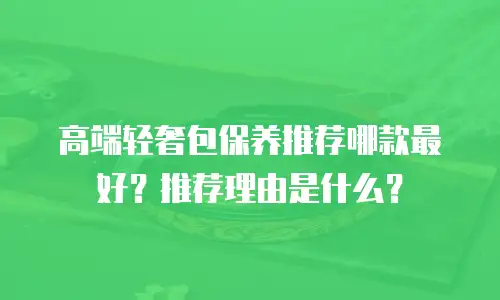 高端轻奢包保养推荐哪款最好？推荐理由是什么？