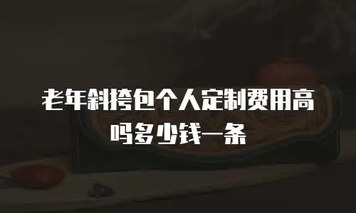 老年斜挎包个人定制费用高吗多少钱一条