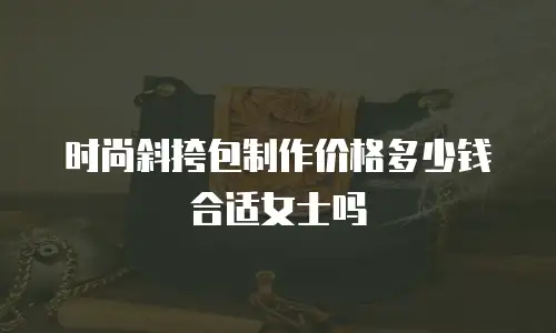 时尚斜挎包制作价格多少钱合适女士吗
