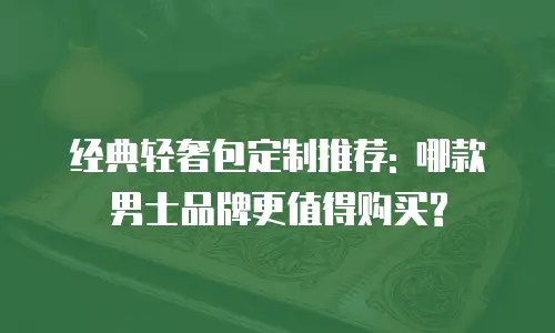 经典轻奢包定制推荐: 哪款男士品牌更值得购买?