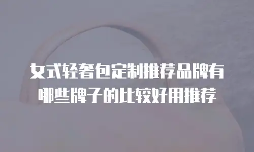 女式轻奢包定制推荐品牌有哪些牌子的比较好用推荐