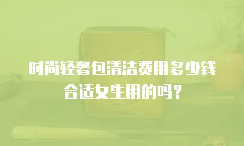 时尚轻奢包清洁费用多少钱合适女生用的吗？