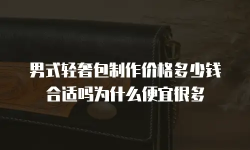 男式轻奢包制作价格多少钱合适吗为什么便宜很多