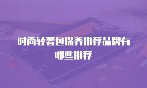 时尚轻奢包保养推荐品牌有哪些推荐