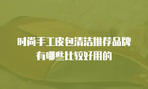 时尚手工皮包清洁推荐品牌有哪些比较好用的