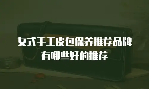 女式手工皮包保养推荐品牌有哪些好的推荐