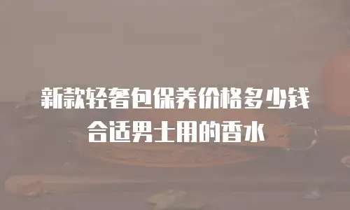 新款轻奢包保养价格多少钱合适男士用的香水