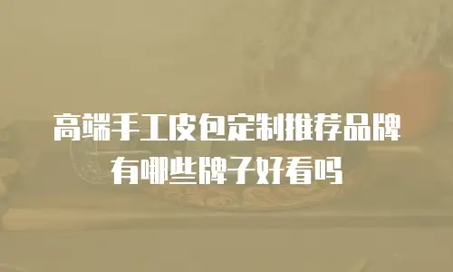 高端手工皮包定制推荐品牌有哪些牌子好看吗