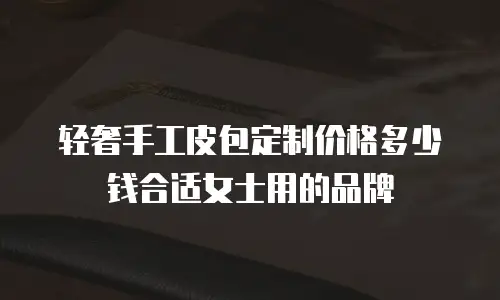 轻奢手工皮包定制价格多少钱合适女士用的品牌