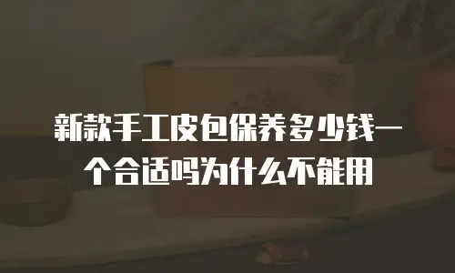 新款手工皮包保养多少钱一个合适吗为什么不能用