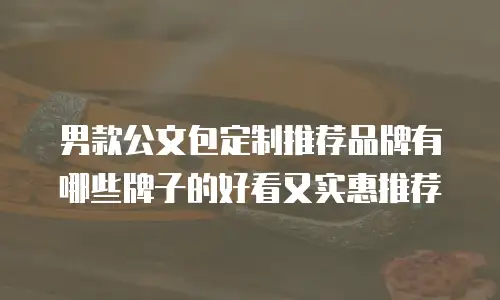 男款公文包定制推荐品牌有哪些牌子的好看又实惠推荐