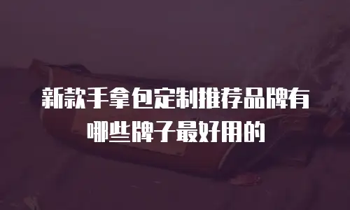 新款手拿包定制推荐品牌有哪些牌子最好用的