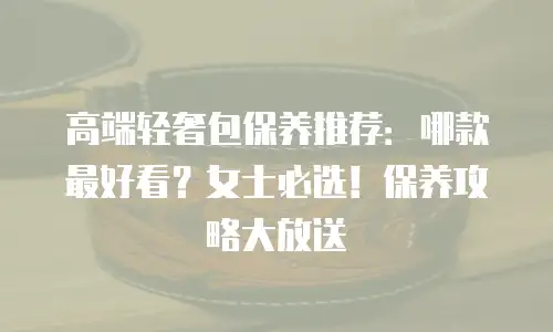 高端轻奢包保养推荐：哪款最好看？女士必选！保养攻略大放送