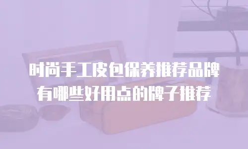 时尚手工皮包保养推荐品牌有哪些好用点的牌子推荐