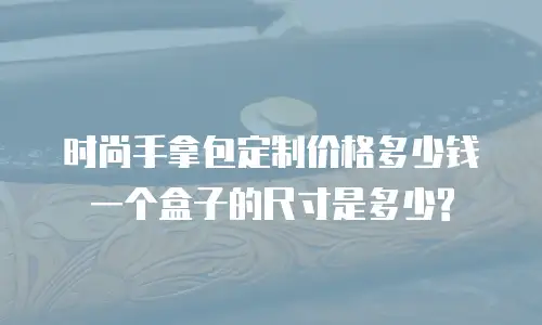时尚手拿包定制价格多少钱一个盒子的尺寸是多少?