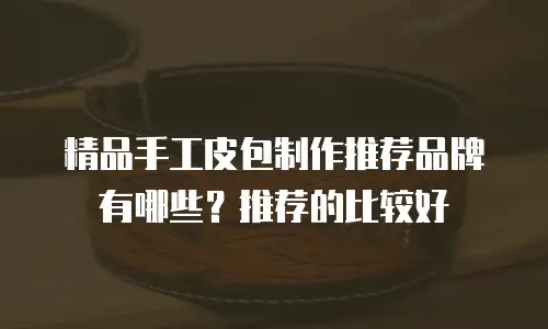 精品手工皮包制作推荐品牌有哪些？推荐的比较好