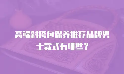 高端斜挎包保养推荐品牌男士款式有哪些？