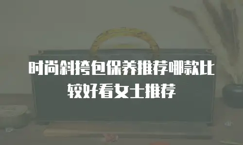 时尚斜挎包保养推荐哪款比较好看女士推荐