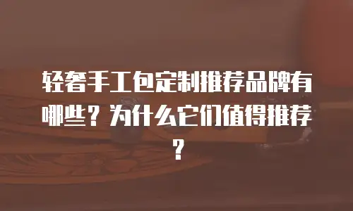 轻奢手工包定制推荐品牌有哪些？为什么它们值得推荐？