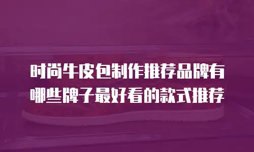 时尚牛皮包制作推荐品牌有哪些牌子最好看的款式推荐